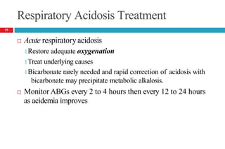Respiratory Acidosis Treatment
 Acute respiratoryacidosis
🞑 Restore adequate oxygenation
🞑 Treat underlying causes
🞑 Bicarbonate rarely needed and rapid correction of acidosis with
bicarbonate may precipitate metabolic alkalosis.
 Monitor ABGs every 2 to 4 hours then every 12 to 24 hours
as acidemia improves
55
 