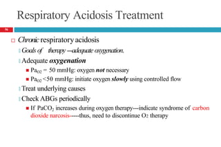 Respiratory Acidosis Treatment
 Chronicrespiratoryacidosis
🞑 Goals of therapy---adequate oxygenation.
🞑 Adequate oxygenation
 PaO2 = 50 mmHg: oxygen not necessary
 PaO2 <50 mmHg: initiate oxygen slowly using controlled flow
🞑 Treat underlying causes
🞑 Check ABGs periodically
 If PaCO2 increases during oxygen therapy---indicate syndrome of carbon
dioxide narcosis-----thus, need to discontinue O2 therapy
56
 