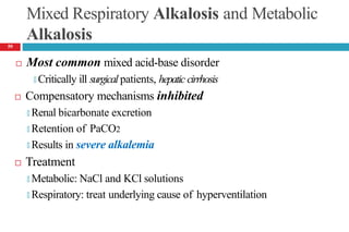 Mixed Respiratory Alkalosis and Metabolic
Alkalosis
 Most common mixed acid-base disorder
🞑 Critically ill surgical patients, hepatic cirrhosis
 Compensatory mechanisms inhibited
🞑 Renal bicarbonate excretion
🞑 Retention of PaCO2
🞑 Results in severe alkalemia
 Treatment
🞑 Metabolic: NaCl and KCl solutions
🞑 Respiratory: treat underlying cause of hyperventilation
59
 