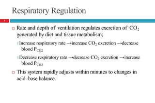 Respiratory Regulation
 Rate and depth of ventilation regulates excretion of CO2
generated by diet and tissue metabolism;
🞑 Increase respiratory rate →increase CO2 excretion →decrease
blood PCO2
🞑 Decrease respiratory rate →decrease CO2 excretion →increase
blood PCO2
 This system rapidly adjusts within minutes to changes in
acid–base balance.
6
 
