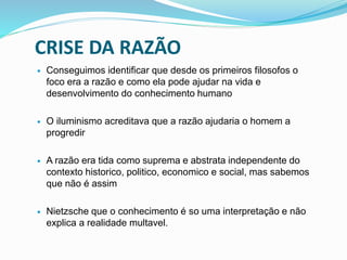 CRISE DA RAZÃO
 Conseguimos identificar que desde os primeiros filosofos o
foco era a razão e como ela pode ajudar na vida e
desenvolvimento do conhecimento humano
 O iluminismo acreditava que a razão ajudaria o homem a
progredir
 A razão era tida como suprema e abstrata independente do
contexto historico, politico, economico e social, mas sabemos
que não é assim
 Nietzsche que o conhecimento é so uma interpretação e não
explica a realidade multavel.
 