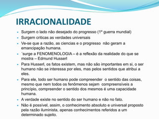 IRRACIONALIDADE
 Surgem o lado não desejado do progresso (1º guerra mundial)
 Surgem criticas as verdades universais
 Ve-se que a razão, as ciencias e o progresso não geram a
emancipação humana.
 ´surge a FENOMENOLOGIA – é a reflexão da realidade do que se
mostra – Edmund Husserl
 Para Husserl, os fatos existem, mas não são importantes em si, o ser
humano não se interessa por eles, mas pelos sentidos que atribui a
eles.
 Para ele, todo ser humano pode compreender o sentido das coisas,
mesmo que nem todos os fenômenos sejam compreensíveis a
princípio, compreender o sentido dos mesmos é uma capacidade
humana.
 A verdade existe no sentido do ser humano e não no fato.
 Não é possível, assim, o conhecimento absoluto e universal proposto
pela razão iluminista, apenas conhecimentos referidos a um
determinado sujeito.
 