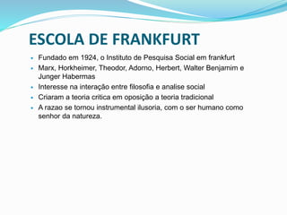 ESCOLA DE FRANKFURT
 Fundado em 1924, o Instituto de Pesquisa Social em frankfurt
 Marx, Horkheimer, Theodor, Adorno, Herbert, Walter Benjamim e
Junger Habermas
 Interesse na interação entre filosofia e analise social
 Criaram a teoria critica em oposição a teoria tradicional
 A razao se tornou instrumental ilusoria, com o ser humano como
senhor da natureza.
 