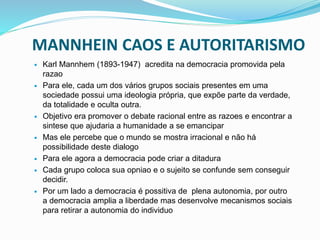 MANNHEIN CAOS E AUTORITARISMO
 Karl Mannhem (1893-1947) acredita na democracia promovida pela
razao
 Para ele, cada um dos vários grupos sociais presentes em uma
sociedade possui uma ideologia própria, que expõe parte da verdade,
da totalidade e oculta outra.
 Objetivo era promover o debate racional entre as razoes e encontrar a
sintese que ajudaria a humanidade a se emancipar
 Mas ele percebe que o mundo se mostra irracional e não há
possibilidade deste dialogo
 Para ele agora a democracia pode criar a ditadura
 Cada grupo coloca sua opniao e o sujeito se confunde sem conseguir
decidir.
 Por um lado a democracia é possitiva de plena autonomia, por outro
a democracia amplia a liberdade mas desenvolve mecanismos sociais
para retirar a autonomia do individuo
 