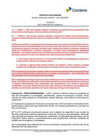 PROPOSTA DOS CORREIOS
Acordo Coletivo de Trabalho – ACT 2016/2017
TITULO IV
DAS CONDIÇÕES DE TRABALHO
Empresa BrasileiradeCorreios e Telégrafos – ECT
a) FASE 1 – 30% das unidades elegíveis, conforme os critérios acima estabelecidos, com
encerramento previsto para o final do mês de outubro de 2015.
b) FASE 2 – Nas demais unidades elegíveis, conforme os critérios acima estabelecidos,
iniciando em até 30 (trinta) dias após a conclusão da FASE 1, para conclusão em dezembro de
2016.
§7º Durante o período de implantação da entrega matutina, no conjunto das localidades onde no
período de seca a umidade relativa do ar for menor que 30% (trinta por cento), a Empresa se
compromete a ajustar o processo produtivo com o objetivo de mitigar os impactos negativos à
saúde do trabalhador(a), inclusive antecipando o horário para realização da distribuição
domiciliária, em distritos postais onde o trabalho é executado de forma pedestre ou com uso de
bicicletas, quando for o caso, sem prejuízo aos níveis de serviço estabelecidos.
I - Nos locais onde já ocorrem a inversão será mantida a antecipação da carga até a
implementação definitiva da entrega matutina.
II - Durante a vigência deste Acordo Coletivo de Trabalho, a ECT manterá a entrega
matutina nas localidades onde já existem os projetos pilotos com a inversão de horário.
§8º A implantação da entrega matutina continuará sendo acompanhada por Comissão formada
por 5 (cinco) representantes da Empresa e 4 (quatro) representantes das Federações dos
Trabalhadores dos Correios legalmente constituídas.
§9º A ampliação da entrega matutina de cartas simples para novas unidades não previstas neste
artigo, será objeto de estudo pela comissão formada por 5 (cinco) representantes da empresa e
4 (quatro) representantes das Federações dos trabalhadores dos Correios legalmente
constituídas, com prazo de 90 (noventa) dias para entrega do cronograma de ampliação das
unidades contempladas, garantida uma única saída para entrega desse seguimento.
Cláusula 42 – FROTAOPERACIONAL – A ECT, visando à melhoria contínua da qualidade de
vida dos empregados e empregadas, providenciará, quando da aquisição e locação, novos
veículos de carga contendo ar condicionado, direção hidráulica, vidro elétrico e trava para uso
operacional.
§1º Quando da aquisição de motos para uso operacional, a ECT priorizará a introdução do item
partida elétrica, desde que haja ampla oferta do item no mercado, garantindo-se o princípio da
livre concorrência.
§2º A ECT continuará promovendo estudos com o objetivo de especificar novo modelo de
bicicleta, observando aspectos ergonômicos, funcionais, técnicos e de produtividade, adequada
para utilização em terrenos mais irregulares, viabilizando a implantação das alternativas que se
mostrarem viáveis técnica e economicamente e que proporcionem melhores condições de
trabalho aos empregados e empregadas.
§3º A implantação será realizada por meio de substituição, considerando o final da vida útil de
cada item da Frota Operacional.
 