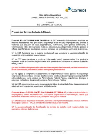 PROPOSTA DOS CORREIOS
Acordo Coletivo de Trabalho – ACT 2016/2017
TITULO IV
DAS CONDIÇÕES DE TRABALHO
Empresa BrasileiradeCorreios e Telégrafos – ECT
Proposta dos Correios: Exclusão da Cláusula
Cláusula 47 – SEGURANÇA NA EMPRESA – A ECT mantém o compromisso de adotar as
medidas necessárias para preservar a segurança física dos(as) empregados(as), clientes e
visitantes que circulam em suas dependências, reafirmando, como política institucional, a
valorização da vida e da integridade física das pessoas que participam das atividades postais, o
reforço à confiança dos clientes nos serviços ofertados e à proteção do patrimônio da Empresa.
§1º A ECT fornecerá todo o suporte institucional para assegurar a operacionalização da
segurança empresarial das suas unidades.
§2º A ECT compromete-se a continuar informando os(as) representantes dos sindicatos
regionais, sobre as providências já adotadas e as que estão em planejamento relativas à questão
de segurança.
§3º A ECT continuará aprimorando o sistema de transporte de numerários, visando minimizar os
riscos operacionais, articulado à política de segurança empresarial.
§4º As ações e compromissos decorrentes da implementação dessa política de segurança
empresarial obedecerão ao princípio da eficiência na prestaçãodos serviços prestados pela ECT
à Sociedade que, como entidade da Administração Federal Pública, respeitará as diretrizes e
princípios norteadores dos procedimentos da Administração Pública.
§5º Na ECT,o compromissocom a preservação da vida e da integridade física das pessoas será
priorizada sobre os demais aspectos da atividade postal.
Cláusula Nova – FLEXIBILIZAÇÃO DA JORNADA DE TRABALHO – A jornada de trabalho do
empregado(a) poderá ser flexibilizada, com ajuste proporcional na remuneração, desde que
decorrente de estudos técnicos que justifiquem a adoção da medida.
§1º A flexibilização da jornada de trabalho, somente será implementada após a previsão no Plano
de Cargos e Salários – PCCS e mediante acordo individual de trabalho.
§2º A operacionalização da flexibilização da jornada de trabalho será regulamentada nos
normativos internos da Empresa.
*****
 