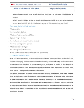 Información en la Nube
Centro de Informática y Sistemas Ing.Lidia Ruiz Valera
fundamentado en ellas, por lo cual tanto la autoestima, la confianza y por ende la asertividad dependen de
lo mismo.
La falta de asertividad por tanto es parte de la decadencia o debilidad de las características básicas del
carácter, pero también la falta de un ideal o meta, generan pérdida de autoestima y asertividad.
Factores que afectan la falta de asertividad
Falta de carácter
No tener metas ni objetivos
Falta de confianza en nuestras habilidades
Depender siempre de otros
No tener fuerza para expresar nuestros derechos
No aceptar que nos podemos equivocar
Falta de creencias e ideologías
Poca astucia para afrontar los retos.
Ajustar nuestro carácter al de los demás, solo para ser aceptados
La Asertividad En La Vida Laboral
Ahora aquí entramos en materia, la influencia de la asertividad sobre el desempeño laboral del individuo; la vida
laboral es una compleja maraña de interacciones interpersonales y sociales de todo tipo, desde la relación con
los subordinados, los compañeros de equipos de trabajo, los jefes y hasta los clientes, se crea un espiral de
relaciones sociales en el cual el individuo está expuesto a diferentes retos, dependiendo de su labor, grado
social, posición o desempeño en una empresa o negocio dado.
Ser asertivo laboralmente es algo que da ventaja a ciertos individuos sobre los otros que no lo son, el simple
hecho de saber cómo y cuándo pedir las cosas (como un aumento, o ascenso), da ventaja en la vida laboral; pero
no solo se trata de pedir para sí mismos también, el hecho de saber decir sí o no, tanto a nuestros compañero,
jefes o clientes es una habilidad que no se obtiene de la noche a la mañana. La experiencia laboral es importante
en cierta medida para adquirir la confianza para enfrentar los retos laborales, pero ante todo las bases que se
adquieren desde nuestra formación son aún más determinantes en nuestro desempeño no solo personal sino
laboralmente hablando.
4
 