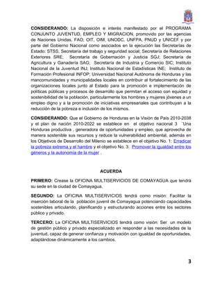 CONSIDERANDO: La disposición e interés manifestado por el PROGRAMA
CONJUNTO JUVENTUD, EMPLEO Y MIGRACION, promovido por las agencias
de Naciones Unidas, FAO, OIT, OIM, UNODC, UNFPA, PNUD y UNICEF y por
parte del Gobierno Nacional como asociados en la ejecución las Secretarías de
Estado: STSS, Secretaría del trabajo y seguridad social; Secretaría de Relaciones
Exteriores SRE; Secretaría de Gobernación y Justicia SGJ; Secretaría de
Agricultura y Ganadería SAG; Secretaría de Industria y Comercio SIC; Instituto
Nacional de la Juventud INJ; Instituto Nacional de Estadísticas INE; Instituto de
Formación Profesional INFOP; Universidad Nacional Autónoma de Honduras y las
mancomunidades y municipalidades locales en contribuir al fortalecimiento de las
organizaciones locales junto al Estado para la promoción e implementación de
políticas públicas y procesos de desarrollo que permitan el acceso con equidad y
sostenibilidad de la población, particularmente los hombres y mujeres jóvenes a un
empleo digno y a la promoción de iniciativas empresariales que contribuyan a la
reducción de la pobreza e inclusión de los mismos.

CONSIDERANDO: Que el Gobierno de Honduras en la Visión de País 2010-2038
y el plan de nación 2010-2022 se establece en el objetivo nacional 3 ¨Una
Honduras productiva , generadora de oportunidades y empleo, que aprovecha de
manera sostenible sus recursos y reduce la vulnerabilidad ambiental, además en
los Objetivos de Desarrollo del Milenio se establece en el objetivo No. 1: Erradicar
la pobreza extrema y el hambre y el objetivo No. 3: Promover la igualdad entre los
géneros y la autonomía de la mujer .



                                    ACUERDA

PRIMERO: Crease la OFICINA MULTISERVICIOS DE COMAYAGUA que tendrá
su sede en la ciudad de Comayagua.

SEGUNDO: La OFICINA MULTISERVICIOS tendrá como misión: Facilitar la
inserción laboral de la población juvenil de Comayagua potenciando capacidades
sostenibles articulando, planificando y estructurando acciones entre los sectores
público y privado.

TERCERO: La OFICINA MULTISERVICIOS tendrá como visión: Ser un modelo
de gestión público y privado especializado en responder a las necesidades de la
juventud, capaz de generar confianza y motivación con igualdad de oportunidades,
adaptándose dinámicamente a los cambios.




                                                                                  3
 