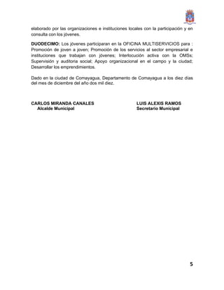 elaborado por las organizaciones e instituciones locales con la participación y en
consulta con los jóvenes.

DUODECIMO: Los jóvenes participaran en la OFICINA MULTISERVICIOS para :
Promoción de joven a joven; Promoción de los servicios al sector empresarial e
instituciones que trabajan con jóvenes; Interlocución activa con la OMSs;
Supervisión y auditoria social; Apoyo organizacional en el campo y la ciudad;
Desarrollar los emprendimientos.

Dado en la ciudad de Comayagua, Departamento de Comayagua a los diez días
del mes de diciembre del año dos mil diez.



CARLOS MIRANDA CANALES                               LUIS ALEXIS RAMOS
  Alcalde Municipal                                  Secretario Municipal




                                                                                5
 