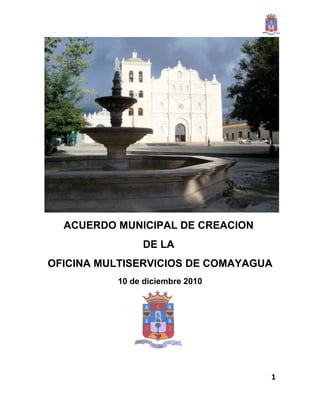 ACUERDO MUNICIPAL DE CREACION
               DE LA
OFICINA MULTISERVICIOS DE COMAYAGUA
          10 de diciembre 2010




                                  1
 