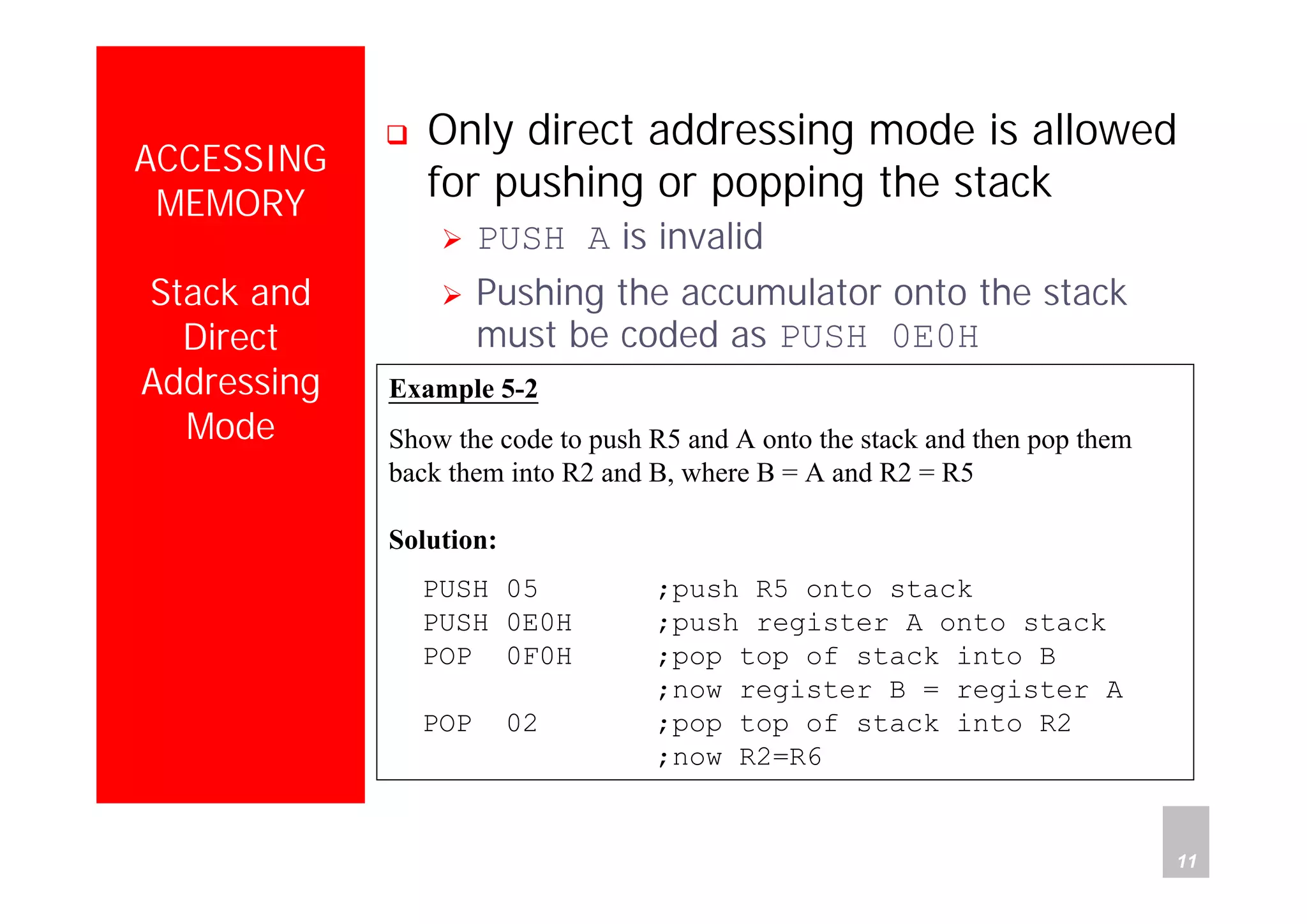 Department of Computer Science and Information Engineering
National Cheng Kung University, TAIWAN 11
HANEL
ACCESSING
MEMORY
Stack and
Direct
Addressing
Mode
Only direct addressing mode is allowed
for pushing or popping the stack
PUSH A is invalid
Pushing the accumulator onto the stack
must be coded as PUSH 0E0H
Example 5-2
Show the code to push R5 and A onto the stack and then pop them
back them into R2 and B, where B = A and R2 = R5
Solution:
PUSH 05 ;push R5 onto stack
PUSH 0E0H ;push register A onto stack
POP 0F0H ;pop top of stack into B
;now register B = register A
POP 02 ;pop top of stack into R2
;now R2=R6
 