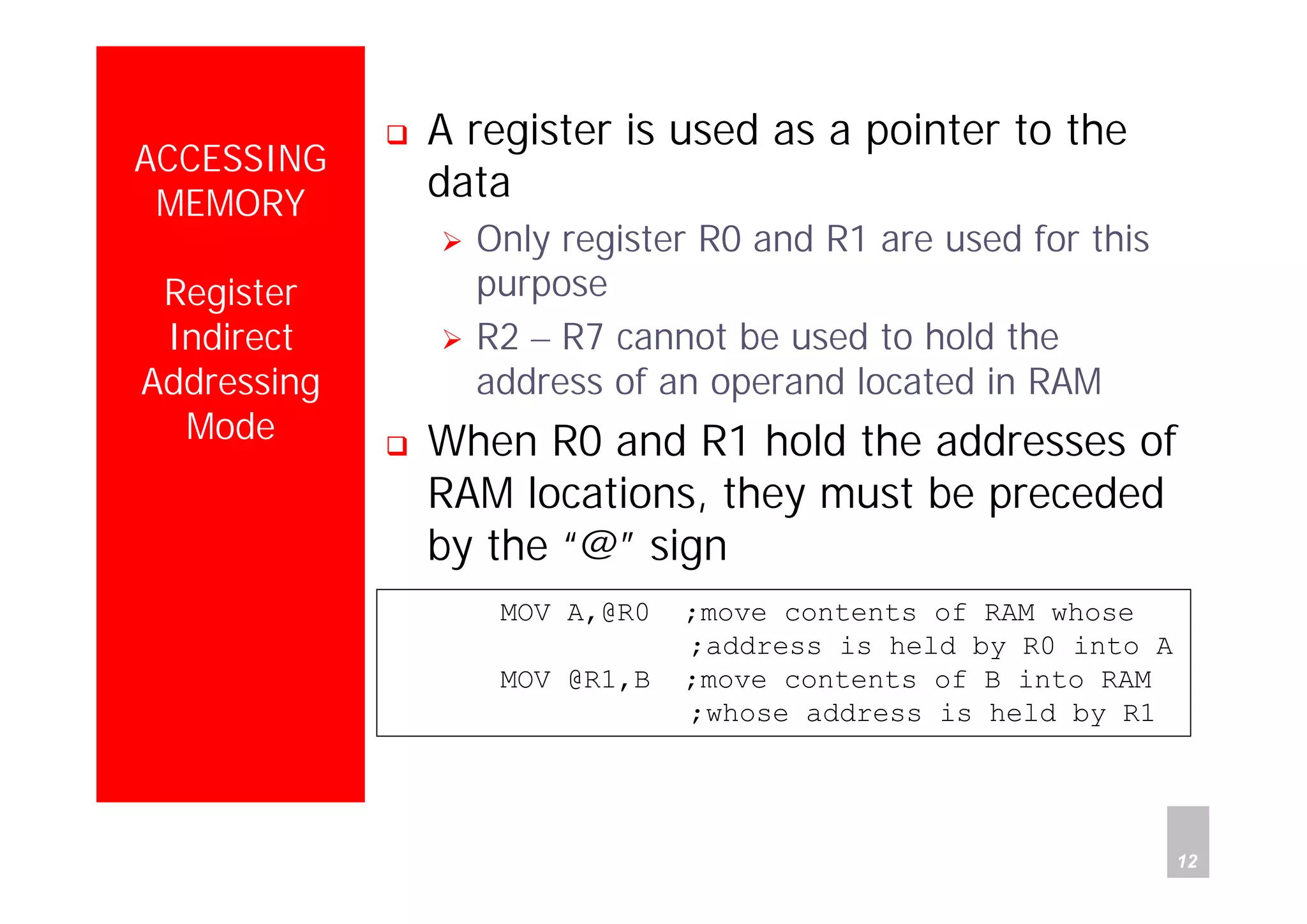 Department of Computer Science and Information Engineering
National Cheng Kung University, TAIWAN 12
HANEL
ACCESSING
MEMORY
Register
Indirect
Addressing
Mode
A register is used as a pointer to the
data
Only register R0 and R1 are used for this
purpose
R2 – R7 cannot be used to hold the
address of an operand located in RAM
When R0 and R1 hold the addresses of
RAM locations, they must be preceded
by the “@” sign
MOV A,@R0 ;move contents of RAM whose
;address is held by R0 into A
MOV @R1,B ;move contents of B into RAM
;whose address is held by R1
 