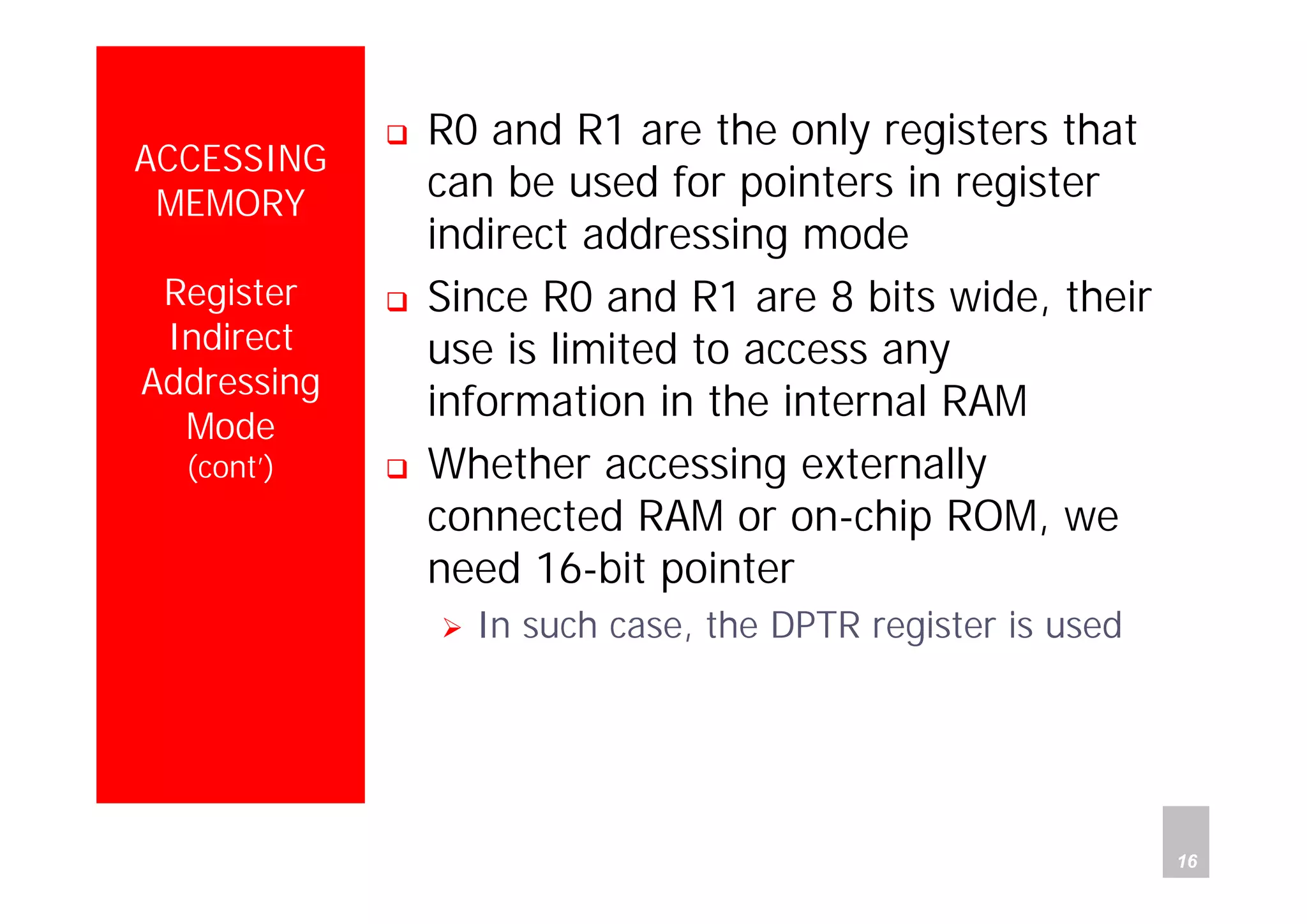 Department of Computer Science and Information Engineering
National Cheng Kung University, TAIWAN 16
HANEL
ACCESSING
MEMORY
Register
Indirect
Addressing
Mode
(cont’)
R0 and R1 are the only registers that
can be used for pointers in register
indirect addressing mode
Since R0 and R1 are 8 bits wide, their
use is limited to access any
information in the internal RAM
Whether accessing externally
connected RAM or on-chip ROM, we
need 16-bit pointer
In such case, the DPTR register is used
 