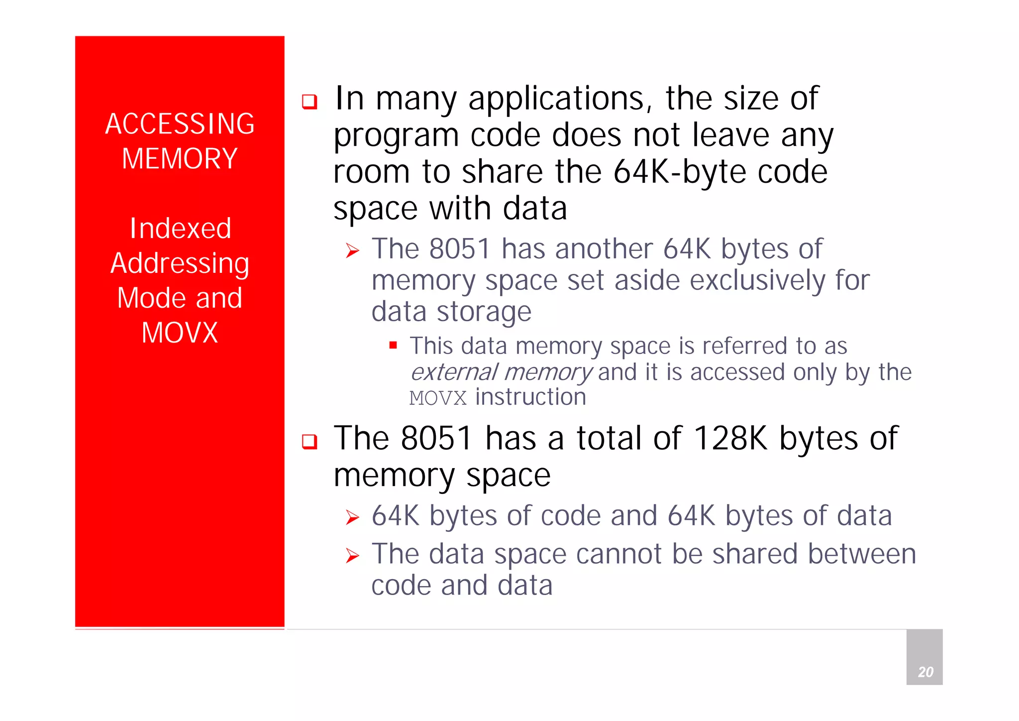Department of Computer Science and Information Engineering
National Cheng Kung University, TAIWAN 20
HANEL
ACCESSING
MEMORY
Indexed
Addressing
Mode and
MOVX
In many applications, the size of
program code does not leave any
room to share the 64K-byte code
space with data
The 8051 has another 64K bytes of
memory space set aside exclusively for
data storage
This data memory space is referred to as
external memory and it is accessed only by the
MOVX instruction
The 8051 has a total of 128K bytes of
memory space
64K bytes of code and 64K bytes of data
The data space cannot be shared between
code and data
 