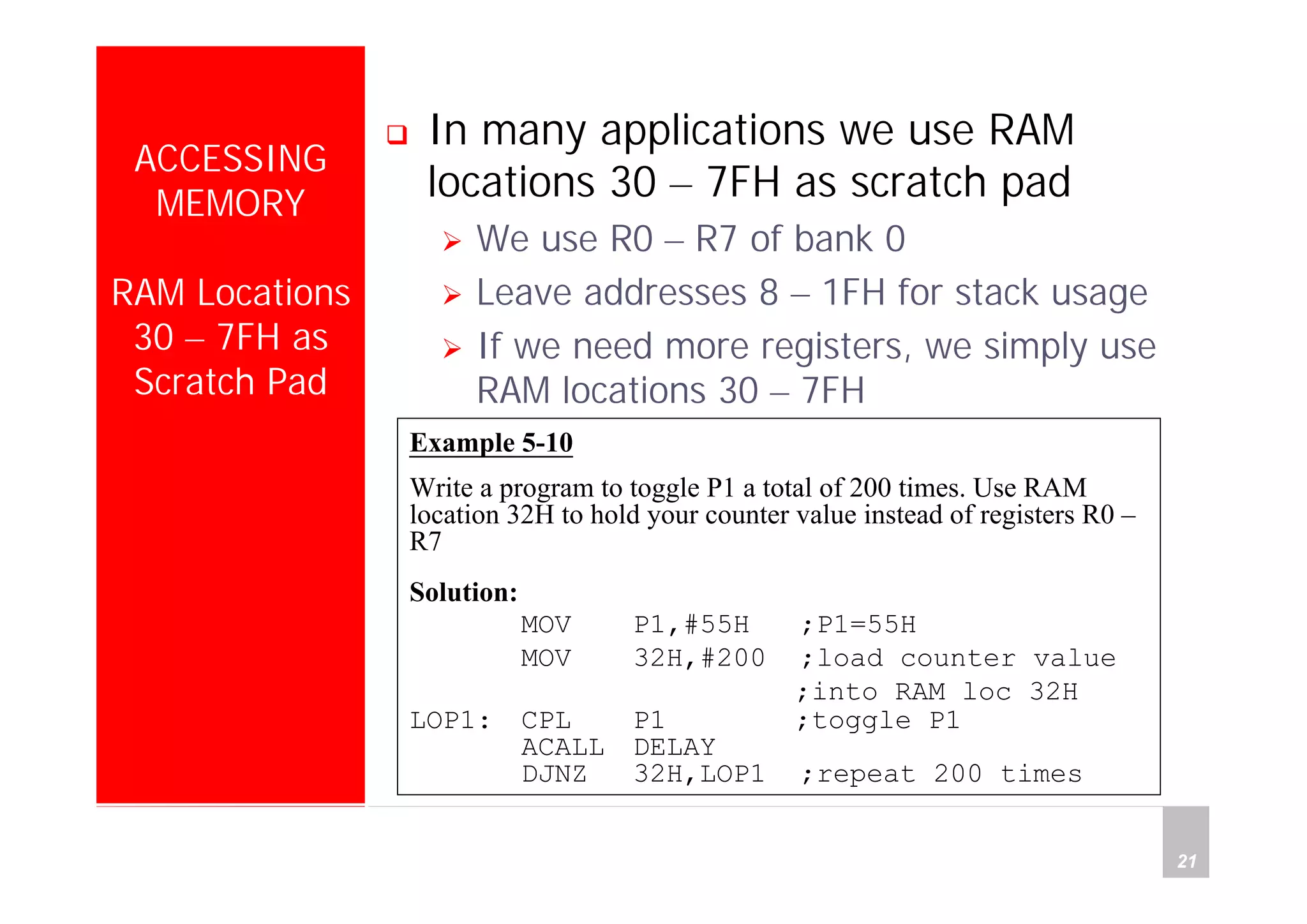 Department of Computer Science and Information Engineering
National Cheng Kung University, TAIWAN 21
HANEL
ACCESSING
MEMORY
RAM Locations
30 – 7FH as
Scratch Pad
In many applications we use RAM
locations 30 – 7FH as scratch pad
We use R0 – R7 of bank 0
Leave addresses 8 – 1FH for stack usage
If we need more registers, we simply use
RAM locations 30 – 7FH
Example 5-10
Write a program to toggle P1 a total of 200 times. Use RAM
location 32H to hold your counter value instead of registers R0 –
R7
Solution:
MOV P1,#55H ;P1=55H
MOV 32H,#200 ;load counter value
;into RAM loc 32H
LOP1: CPL P1 ;toggle P1
ACALL DELAY
DJNZ 32H,LOP1 ;repeat 200 times
 