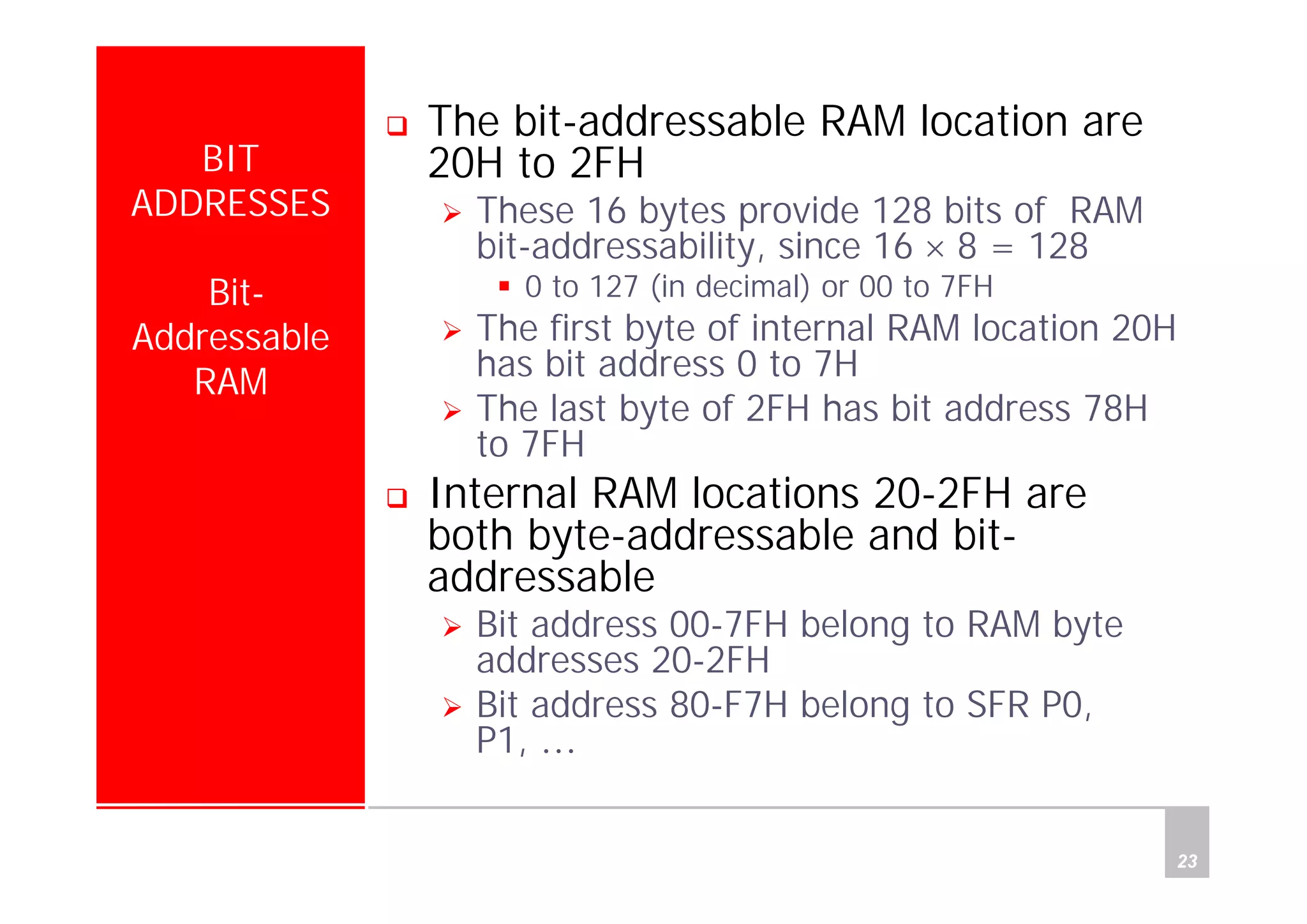 Department of Computer Science and Information Engineering
National Cheng Kung University, TAIWAN 23
HANEL
BIT
ADDRESSES
Bit-
Addressable
RAM
The bit-addressable RAM location are
20H to 2FH
These 16 bytes provide 128 bits of RAM
bit-addressability, since 16 × 8 = 128
0 to 127 (in decimal) or 00 to 7FH
The first byte of internal RAM location 20H
has bit address 0 to 7H
The last byte of 2FH has bit address 78H
to 7FH
Internal RAM locations 20-2FH are
both byte-addressable and bit-
addressable
Bit address 00-7FH belong to RAM byte
addresses 20-2FH
Bit address 80-F7H belong to SFR P0,
P1, …
 