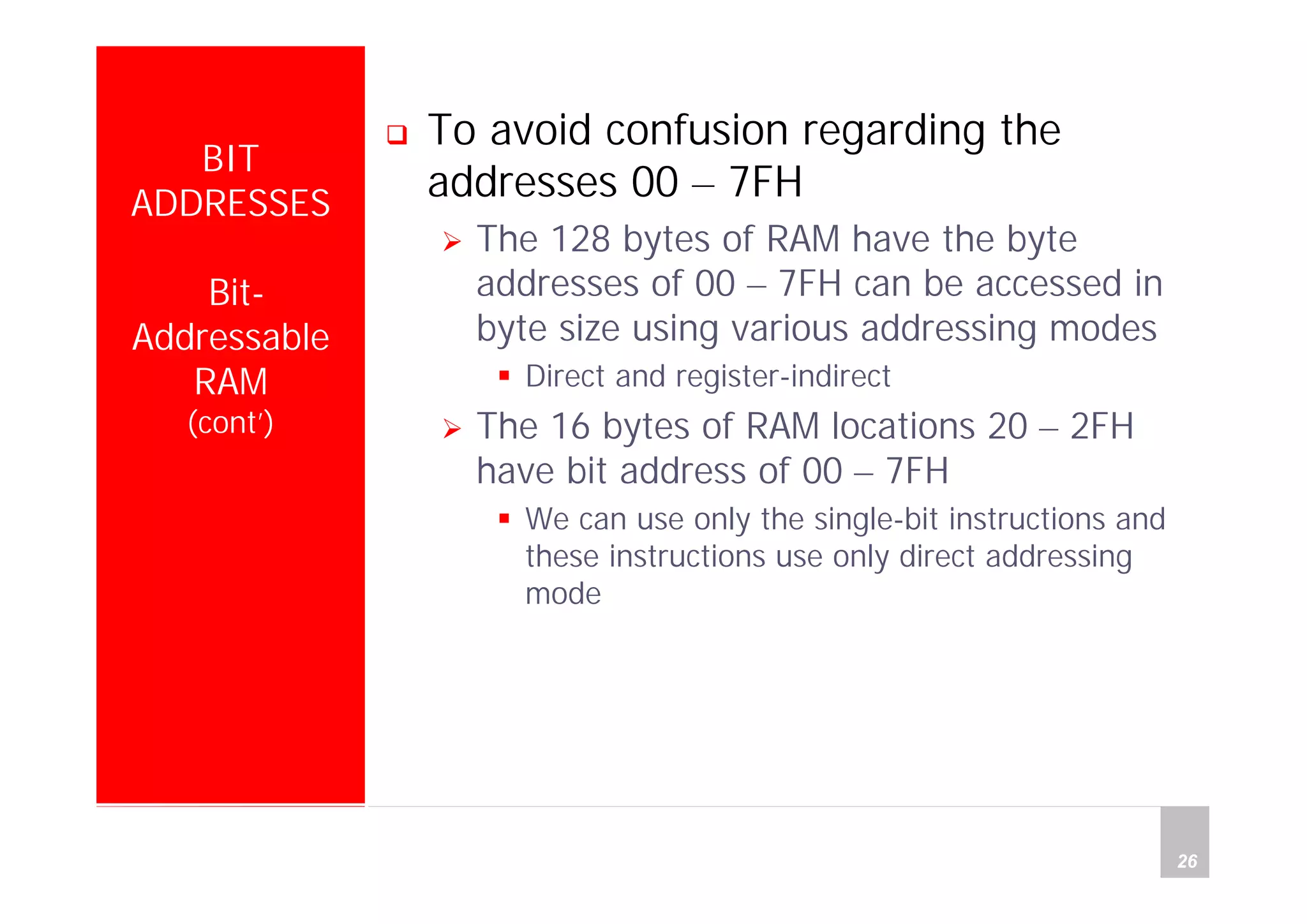 Department of Computer Science and Information Engineering
National Cheng Kung University, TAIWAN 26
HANEL
BIT
ADDRESSES
Bit-
Addressable
RAM
(cont’)
To avoid confusion regarding the
addresses 00 – 7FH
The 128 bytes of RAM have the byte
addresses of 00 – 7FH can be accessed in
byte size using various addressing modes
Direct and register-indirect
The 16 bytes of RAM locations 20 – 2FH
have bit address of 00 – 7FH
We can use only the single-bit instructions and
these instructions use only direct addressing
mode
 