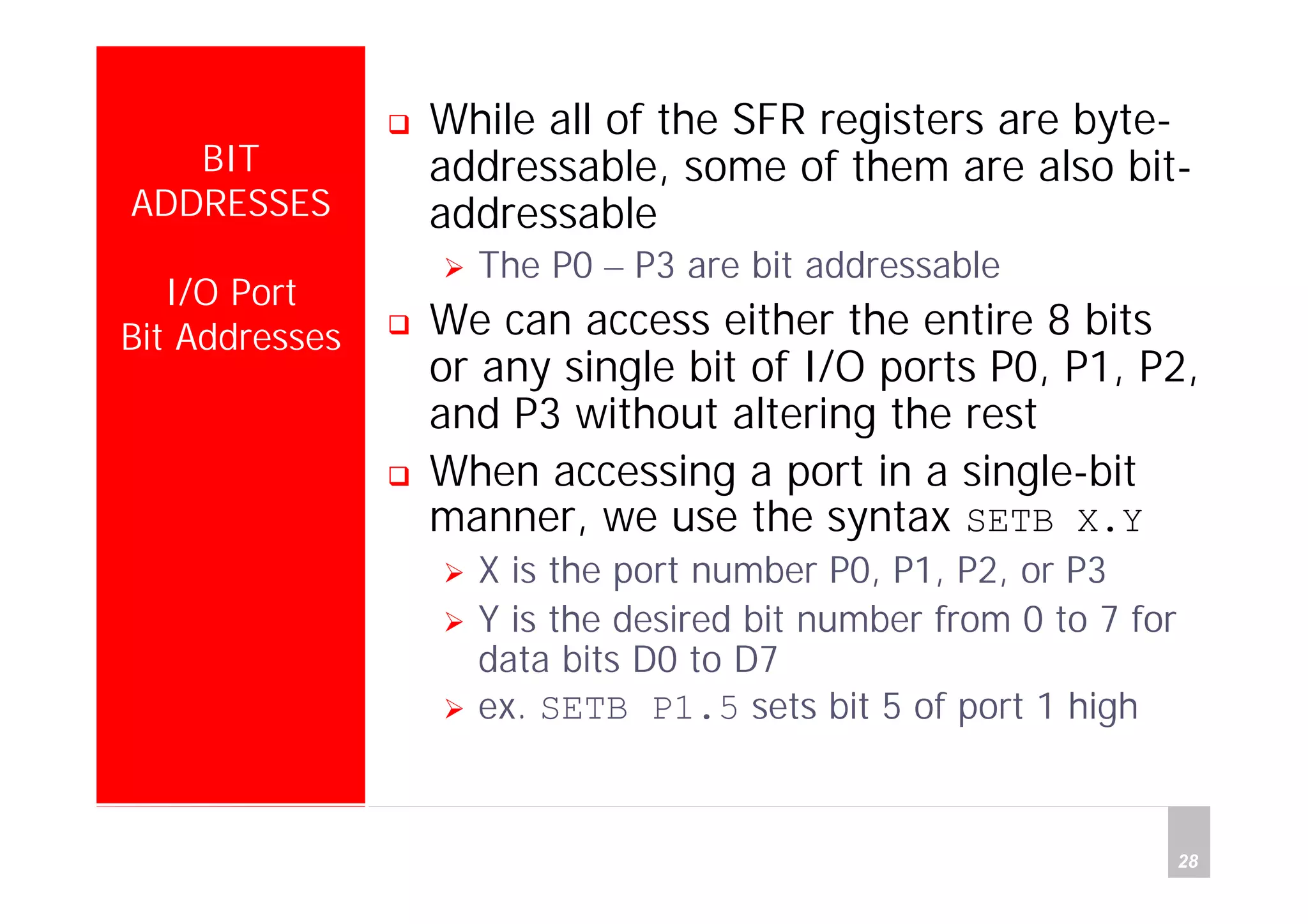 Department of Computer Science and Information Engineering
National Cheng Kung University, TAIWAN 28
HANEL
BIT
ADDRESSES
I/O Port
Bit Addresses
While all of the SFR registers are byte-
addressable, some of them are also bit-
addressable
The P0 – P3 are bit addressable
We can access either the entire 8 bits
or any single bit of I/O ports P0, P1, P2,
and P3 without altering the rest
When accessing a port in a single-bit
manner, we use the syntax SETB X.Y
X is the port number P0, P1, P2, or P3
Y is the desired bit number from 0 to 7 for
data bits D0 to D7
ex. SETB P1.5 sets bit 5 of port 1 high
 
