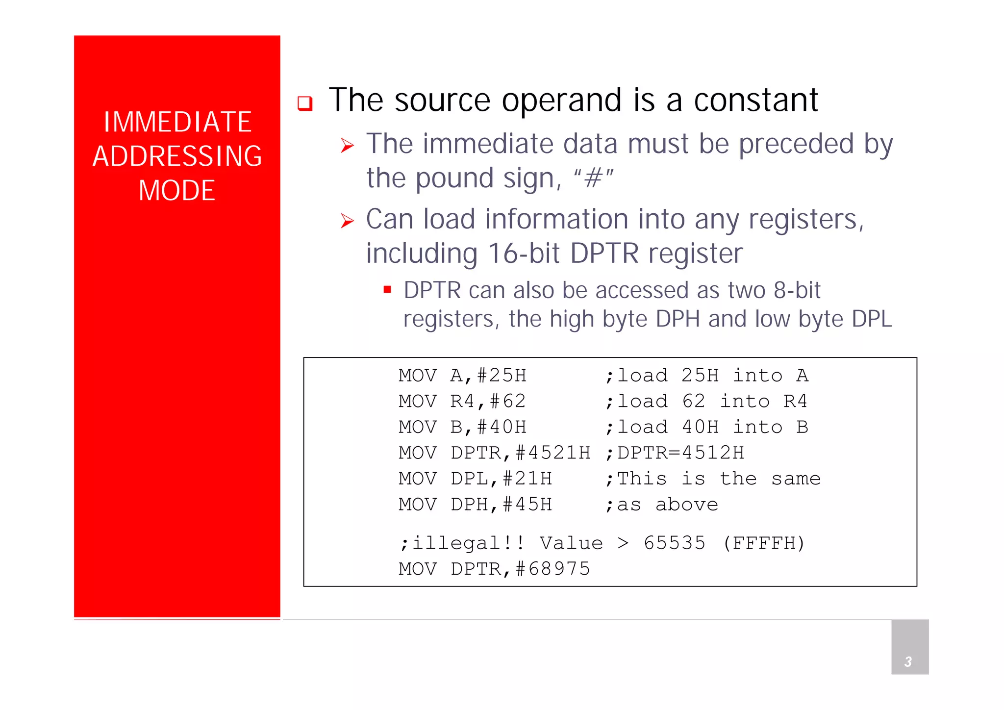 Department of Computer Science and Information Engineering
National Cheng Kung University, TAIWAN 3
HANEL
IMMEDIATE
ADDRESSING
MODE
The source operand is a constant
The immediate data must be preceded by
the pound sign, “#”
Can load information into any registers,
including 16-bit DPTR register
DPTR can also be accessed as two 8-bit
registers, the high byte DPH and low byte DPL
MOV A,#25H ;load 25H into A
MOV R4,#62 ;load 62 into R4
MOV B,#40H ;load 40H into B
MOV DPTR,#4521H ;DPTR=4512H
MOV DPL,#21H ;This is the same
MOV DPH,#45H ;as above
;illegal!! Value > 65535 (FFFFH)
MOV DPTR,#68975
 