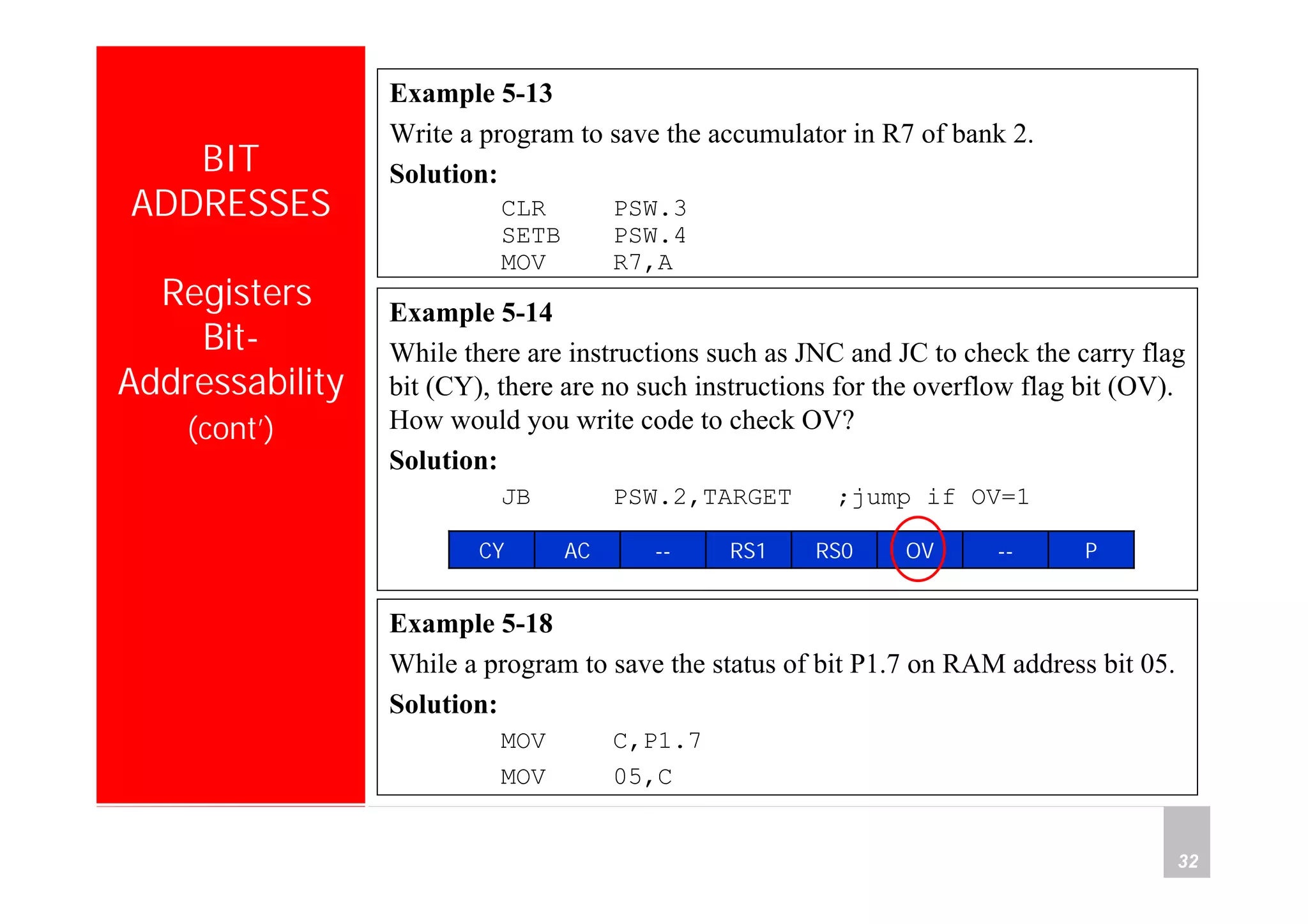 Department of Computer Science and Information Engineering
National Cheng Kung University, TAIWAN 32
HANEL
BIT
ADDRESSES
Registers
Bit-
Addressability
(cont’)
Example 5-13
Write a program to save the accumulator in R7 of bank 2.
Solution:
CLR PSW.3
SETB PSW.4
MOV R7,A
Example 5-14
While there are instructions such as JNC and JC to check the carry flag
bit (CY), there are no such instructions for the overflow flag bit (OV).
How would you write code to check OV?
Solution:
JB PSW.2,TARGET ;jump if OV=1
P--OVRS0RS1--ACCY
Example 5-18
While a program to save the status of bit P1.7 on RAM address bit 05.
Solution:
MOV C,P1.7
MOV 05,C
 