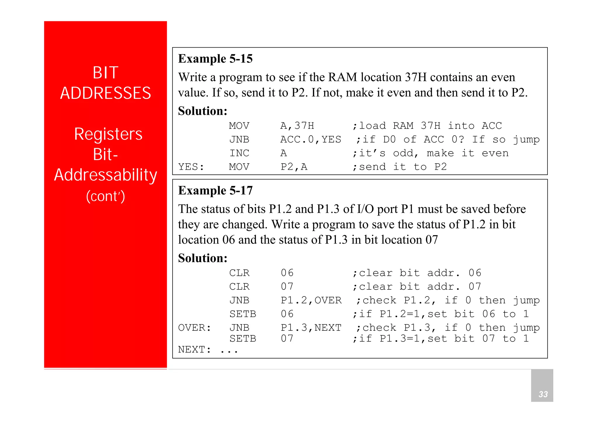 Department of Computer Science and Information Engineering
National Cheng Kung University, TAIWAN 33
HANEL
BIT
ADDRESSES
Registers
Bit-
Addressability
(cont’) Example 5-17
The status of bits P1.2 and P1.3 of I/O port P1 must be saved before
they are changed. Write a program to save the status of P1.2 in bit
location 06 and the status of P1.3 in bit location 07
Solution:
CLR 06 ;clear bit addr. 06
CLR 07 ;clear bit addr. 07
JNB P1.2,OVER ;check P1.2, if 0 then jump
SETB 06 ;if P1.2=1,set bit 06 to 1
OVER: JNB P1.3,NEXT ;check P1.3, if 0 then jump
SETB 07 ;if P1.3=1,set bit 07 to 1
NEXT: ...
Example 5-15
Write a program to see if the RAM location 37H contains an even
value. If so, send it to P2. If not, make it even and then send it to P2.
Solution:
MOV A,37H ;load RAM 37H into ACC
JNB ACC.0,YES ;if D0 of ACC 0? If so jump
INC A ;it’s odd, make it even
YES: MOV P2,A ;send it to P2
 