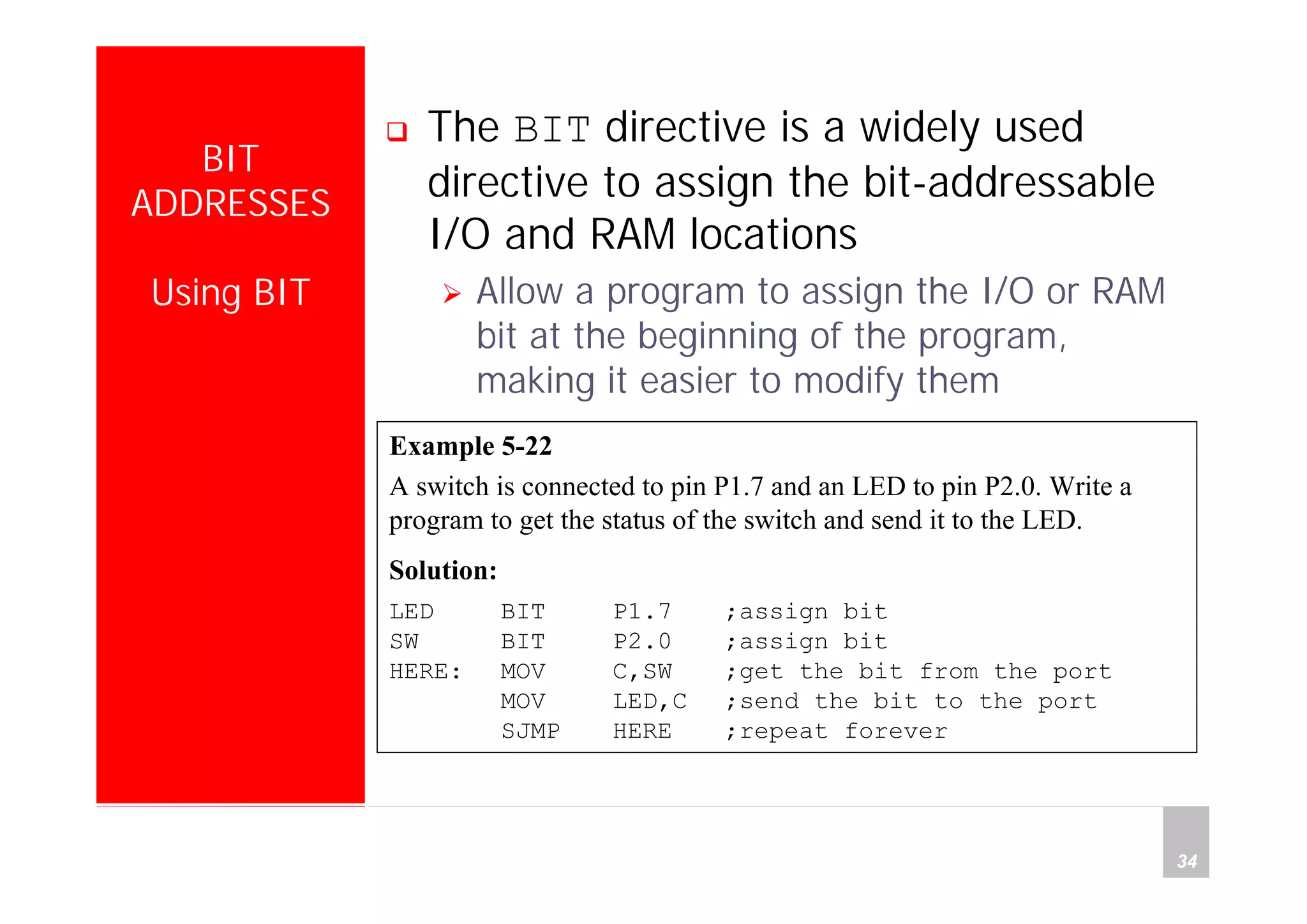Department of Computer Science and Information Engineering
National Cheng Kung University, TAIWAN 34
HANEL
BIT
ADDRESSES
Using BIT
The BIT directive is a widely used
directive to assign the bit-addressable
I/O and RAM locations
Allow a program to assign the I/O or RAM
bit at the beginning of the program,
making it easier to modify them
Example 5-22
A switch is connected to pin P1.7 and an LED to pin P2.0. Write a
program to get the status of the switch and send it to the LED.
Solution:
LED BIT P1.7 ;assign bit
SW BIT P2.0 ;assign bit
HERE: MOV C,SW ;get the bit from the port
MOV LED,C ;send the bit to the port
SJMP HERE ;repeat forever
 