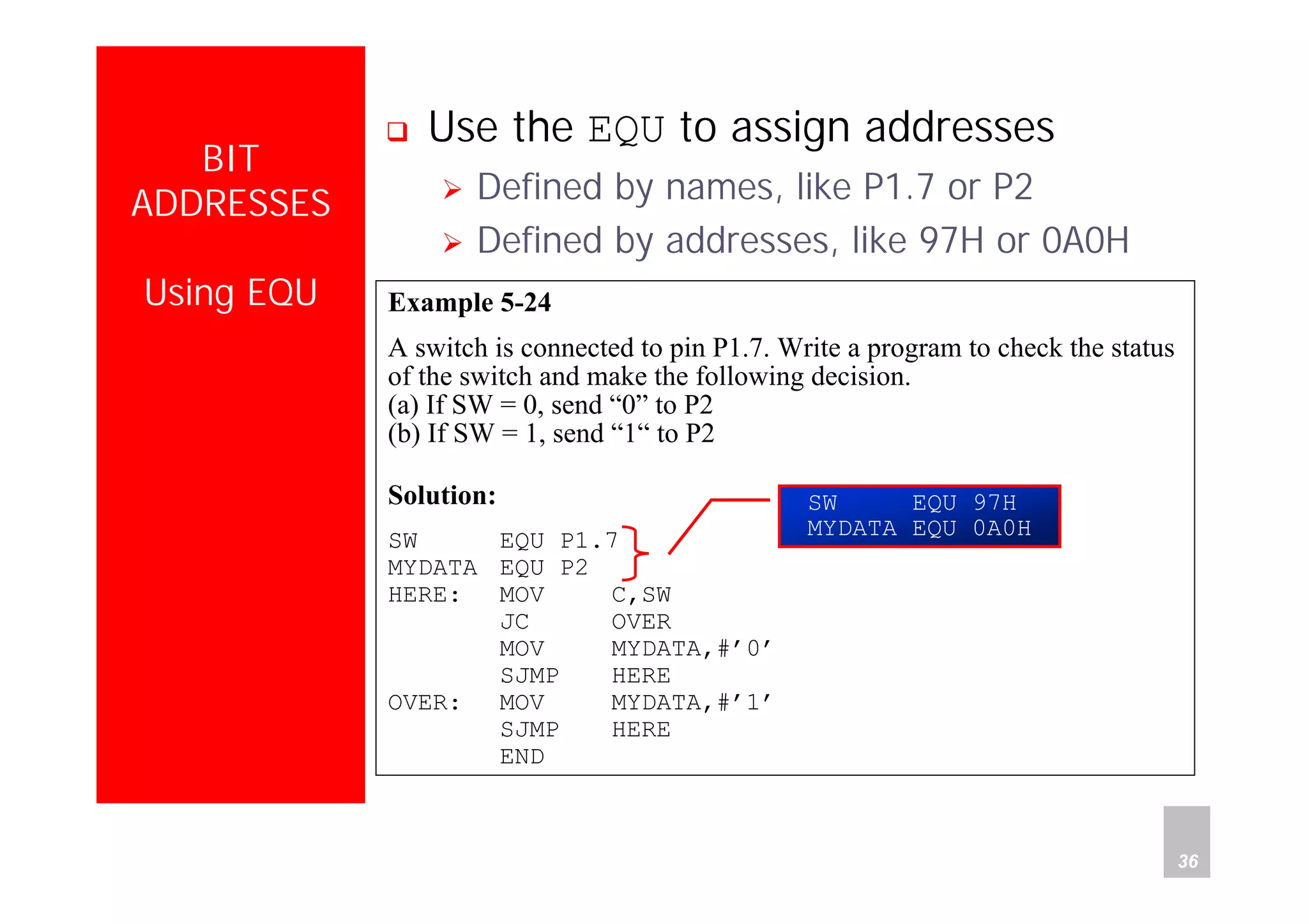 Department of Computer Science and Information Engineering
National Cheng Kung University, TAIWAN 36
HANEL
BIT
ADDRESSES
Using EQU
Use the EQU to assign addresses
Defined by names, like P1.7 or P2
Defined by addresses, like 97H or 0A0H
Example 5-24
A switch is connected to pin P1.7. Write a program to check the status
of the switch and make the following decision.
(a) If SW = 0, send “0” to P2
(b) If SW = 1, send “1“ to P2
Solution:
SW EQU P1.7
MYDATA EQU P2
HERE: MOV C,SW
JC OVER
MOV MYDATA,#’0’
SJMP HERE
OVER: MOV MYDATA,#’1’
SJMP HERE
END
SW EQU 97H
MYDATA EQU 0A0H
 