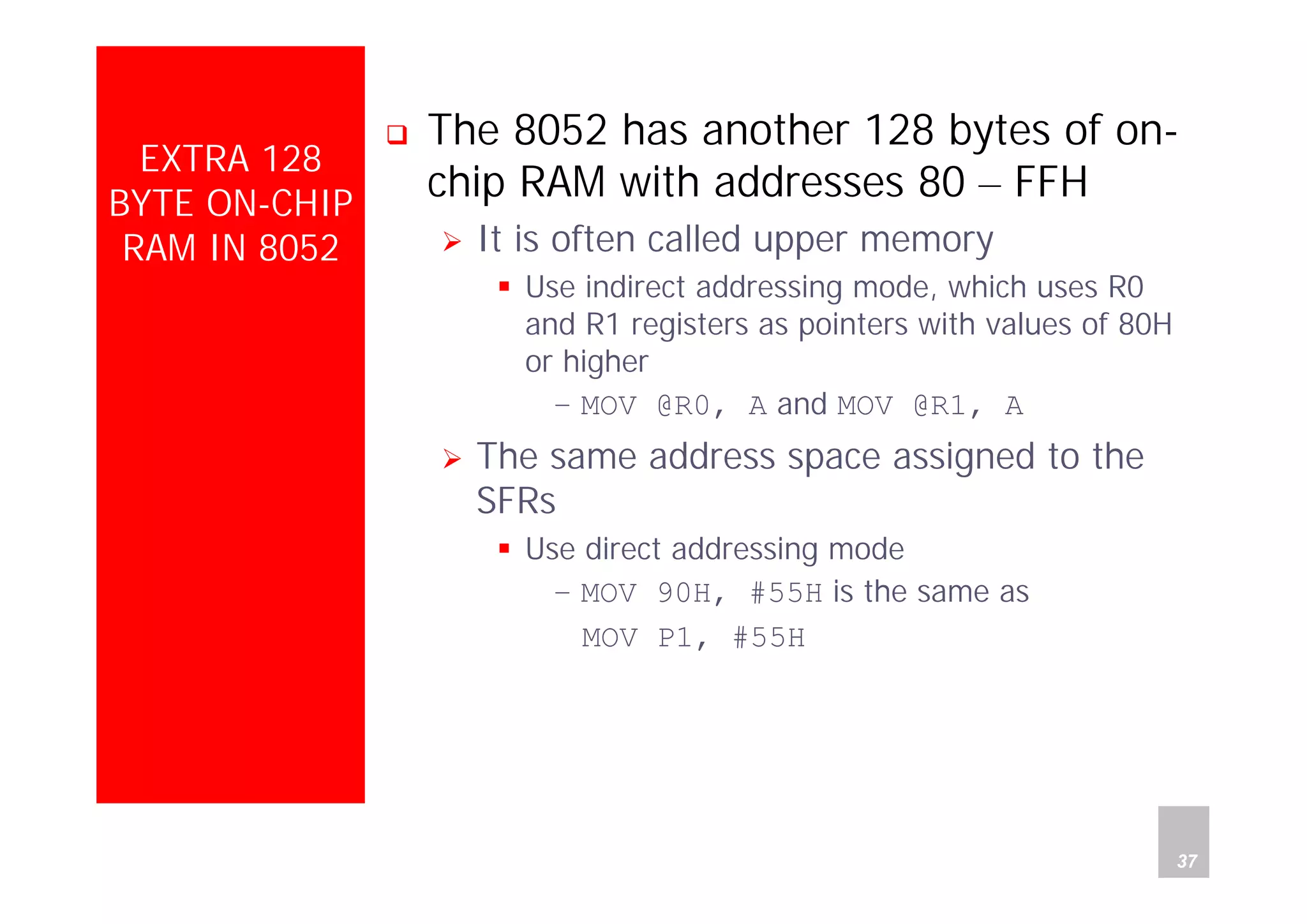 Department of Computer Science and Information Engineering
National Cheng Kung University, TAIWAN 37
HANEL
EXTRA 128
BYTE ON-CHIP
RAM IN 8052
The 8052 has another 128 bytes of on-
chip RAM with addresses 80 – FFH
It is often called upper memory
Use indirect addressing mode, which uses R0
and R1 registers as pointers with values of 80H
or higher
– MOV @R0, A and MOV @R1, A
The same address space assigned to the
SFRs
Use direct addressing mode
– MOV 90H, #55H is the same as
MOV P1, #55H
 