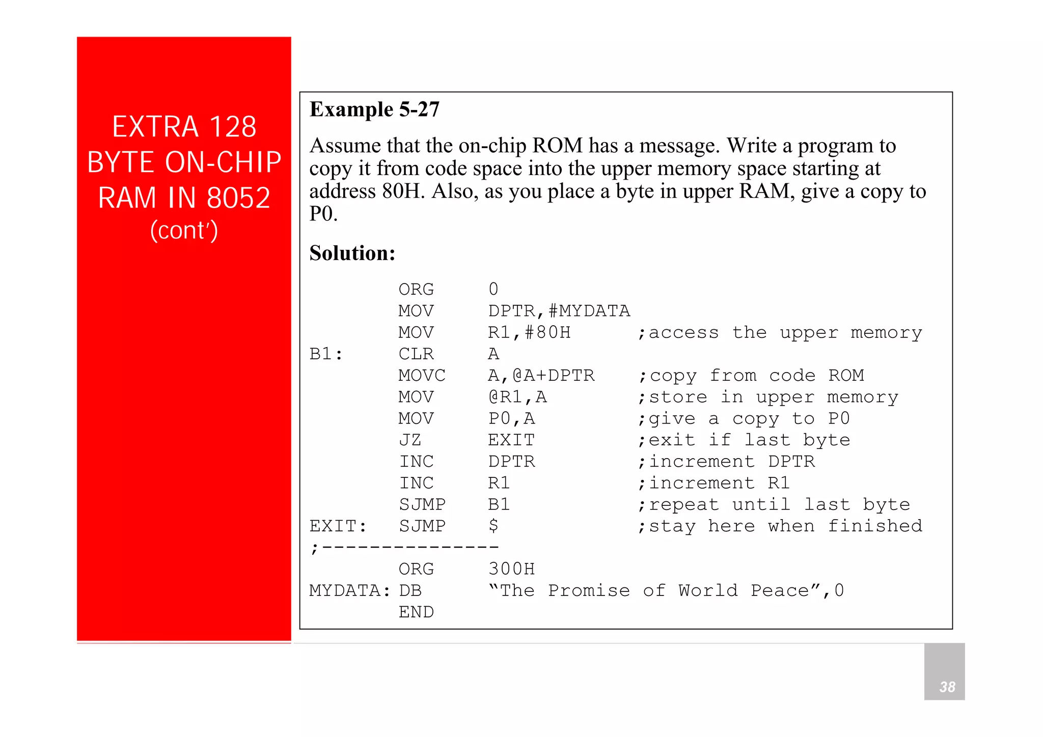 Department of Computer Science and Information Engineering
National Cheng Kung University, TAIWAN 38
HANEL
EXTRA 128
BYTE ON-CHIP
RAM IN 8052
(cont’)
Example 5-27
Assume that the on-chip ROM has a message. Write a program to
copy it from code space into the upper memory space starting at
address 80H. Also, as you place a byte in upper RAM, give a copy to
P0.
Solution:
ORG 0
MOV DPTR,#MYDATA
MOV R1,#80H ;access the upper memory
B1: CLR A
MOVC A,@A+DPTR ;copy from code ROM
MOV @R1,A ;store in upper memory
MOV P0,A ;give a copy to P0
JZ EXIT ;exit if last byte
INC DPTR ;increment DPTR
INC R1 ;increment R1
SJMP B1 ;repeat until last byte
EXIT: SJMP $ ;stay here when finished
;---------------
ORG 300H
MYDATA: DB “The Promise of World Peace”,0
END
 