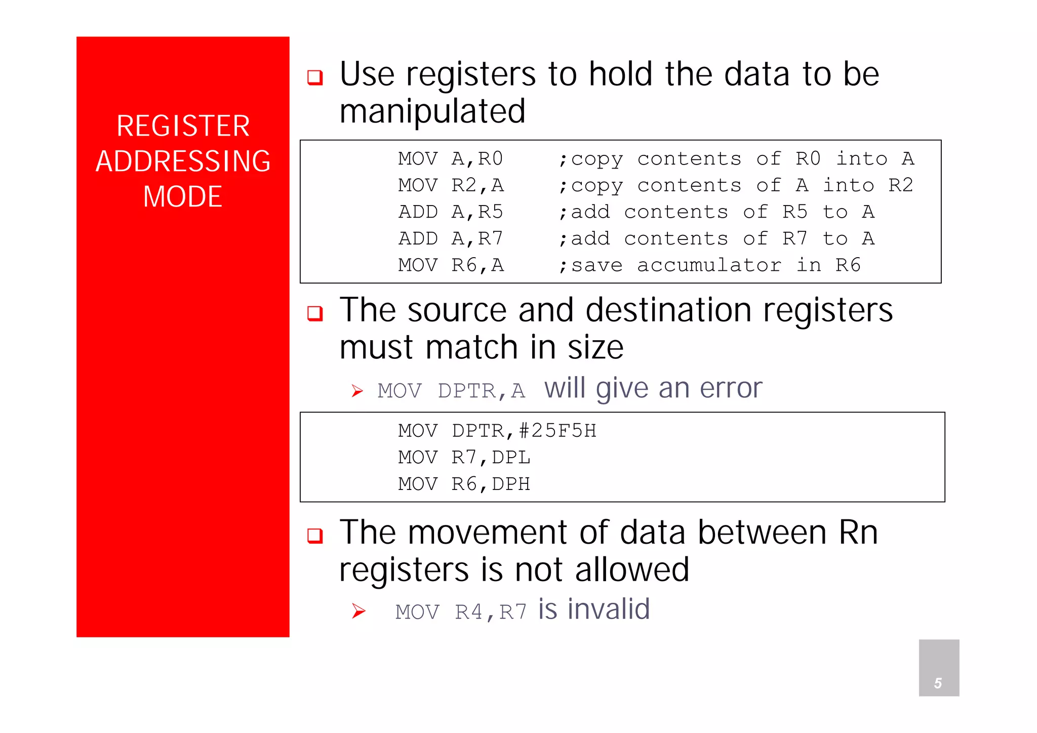 Department of Computer Science and Information Engineering
National Cheng Kung University, TAIWAN 5
HANEL
REGISTER
ADDRESSING
MODE
Use registers to hold the data to be
manipulated
The source and destination registers
must match in size
MOV DPTR,A will give an error
The movement of data between Rn
registers is not allowed
MOV R4,R7 is invalid
MOV A,R0 ;copy contents of R0 into A
MOV R2,A ;copy contents of A into R2
ADD A,R5 ;add contents of R5 to A
ADD A,R7 ;add contents of R7 to A
MOV R6,A ;save accumulator in R6
MOV DPTR,#25F5H
MOV R7,DPL
MOV R6,DPH
 