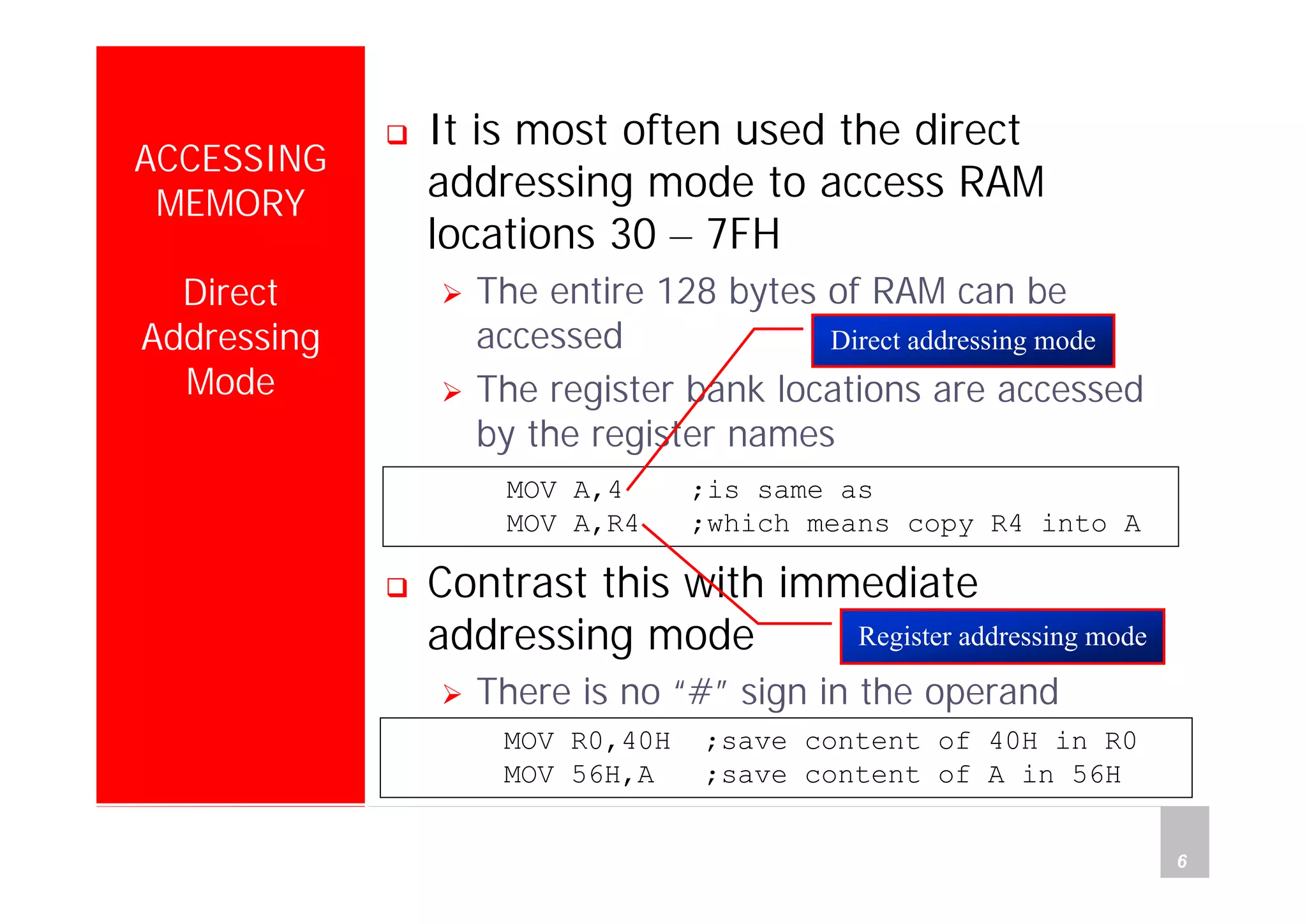 Department of Computer Science and Information Engineering
National Cheng Kung University, TAIWAN 6
HANEL
ACCESSING
MEMORY
Direct
Addressing
Mode
It is most often used the direct
addressing mode to access RAM
locations 30 – 7FH
The entire 128 bytes of RAM can be
accessed
The register bank locations are accessed
by the register names
Contrast this with immediate
addressing mode
There is no “#” sign in the operand
MOV R0,40H ;save content of 40H in R0
MOV 56H,A ;save content of A in 56H
MOV A,4 ;is same as
MOV A,R4 ;which means copy R4 into A
Register addressing mode
Direct addressing mode
 