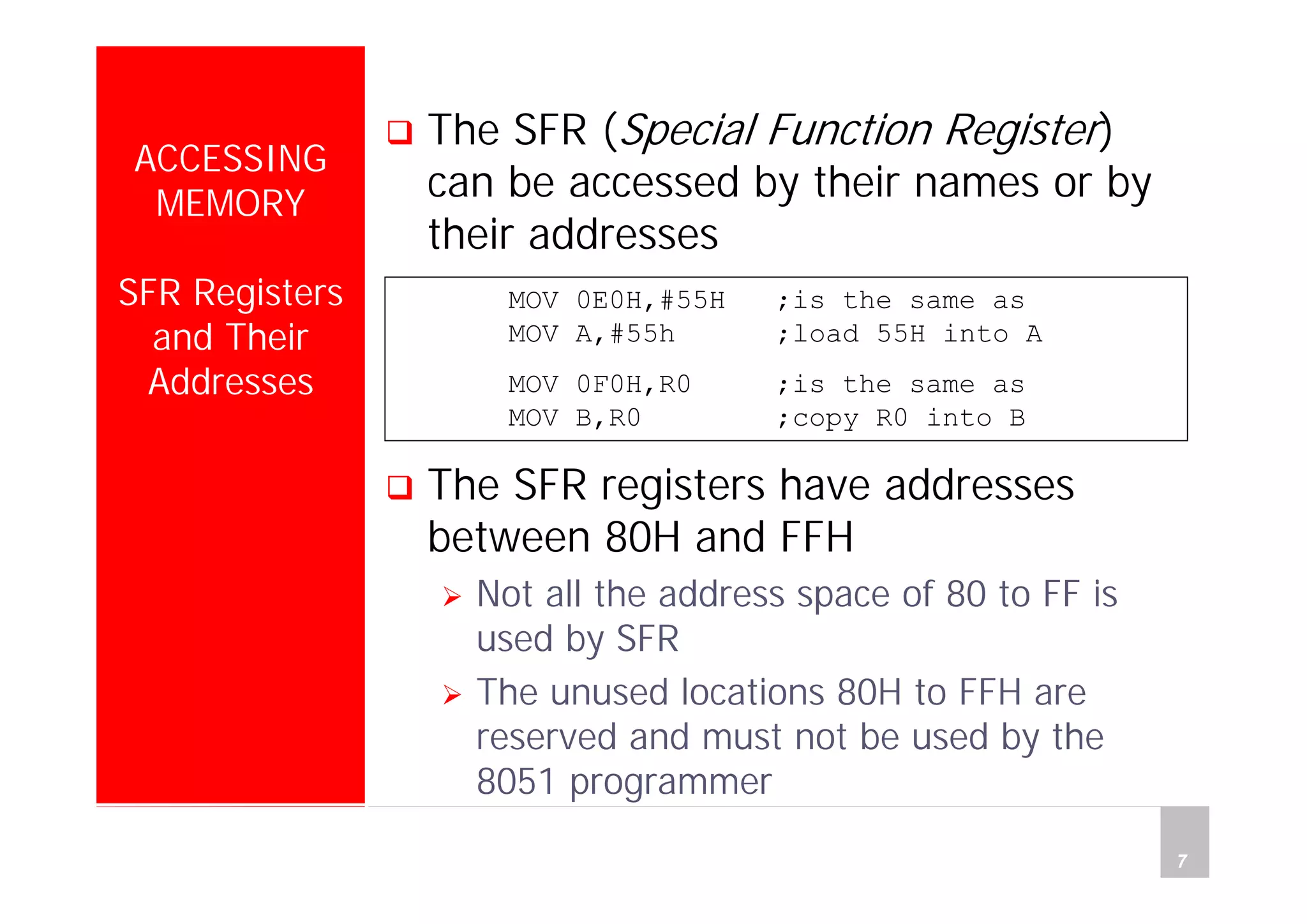 Department of Computer Science and Information Engineering
National Cheng Kung University, TAIWAN 7
HANEL
ACCESSING
MEMORY
SFR Registers
and Their
Addresses
The SFR (Special Function Register)
can be accessed by their names or by
their addresses
The SFR registers have addresses
between 80H and FFH
Not all the address space of 80 to FF is
used by SFR
The unused locations 80H to FFH are
reserved and must not be used by the
8051 programmer
MOV 0E0H,#55H ;is the same as
MOV A,#55h ;load 55H into A
MOV 0F0H,R0 ;is the same as
MOV B,R0 ;copy R0 into B
 