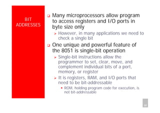 Department of Computer Science and Information Engineering
National Cheng Kung University, TAIWAN 22
HANEL
BIT
ADDRESSES
Many microprocessors allow program
to access registers and I/O ports in
byte size only
However, in many applications we need to
check a single bit
One unique and powerful feature of
the 8051 is single-bit operation
Single-bit instructions allow the
programmer to set, clear, move, and
complement individual bits of a port,
memory, or register
It is registers, RAM, and I/O ports that
need to be bit-addressable
ROM, holding program code for execution, is
not bit-addressable
 
