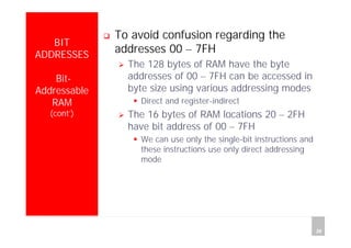 Department of Computer Science and Information Engineering
National Cheng Kung University, TAIWAN 26
HANEL
BIT
ADDRESSES
Bit-
Addressable
RAM
(cont’)
To avoid confusion regarding the
addresses 00 – 7FH
The 128 bytes of RAM have the byte
addresses of 00 – 7FH can be accessed in
byte size using various addressing modes
Direct and register-indirect
The 16 bytes of RAM locations 20 – 2FH
have bit address of 00 – 7FH
We can use only the single-bit instructions and
these instructions use only direct addressing
mode
 