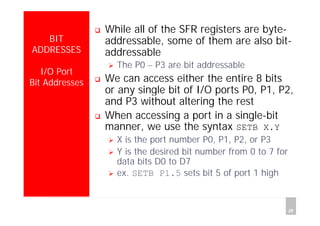 Department of Computer Science and Information Engineering
National Cheng Kung University, TAIWAN 28
HANEL
BIT
ADDRESSES
I/O Port
Bit Addresses
While all of the SFR registers are byte-
addressable, some of them are also bit-
addressable
The P0 – P3 are bit addressable
We can access either the entire 8 bits
or any single bit of I/O ports P0, P1, P2,
and P3 without altering the rest
When accessing a port in a single-bit
manner, we use the syntax SETB X.Y
X is the port number P0, P1, P2, or P3
Y is the desired bit number from 0 to 7 for
data bits D0 to D7
ex. SETB P1.5 sets bit 5 of port 1 high
 