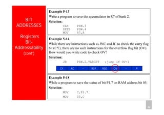 Department of Computer Science and Information Engineering
National Cheng Kung University, TAIWAN 32
HANEL
BIT
ADDRESSES
Registers
Bit-
Addressability
(cont’)
Example 5-13
Write a program to save the accumulator in R7 of bank 2.
Solution:
CLR PSW.3
SETB PSW.4
MOV R7,A
Example 5-14
While there are instructions such as JNC and JC to check the carry flag
bit (CY), there are no such instructions for the overflow flag bit (OV).
How would you write code to check OV?
Solution:
JB PSW.2,TARGET ;jump if OV=1
P--OVRS0RS1--ACCY
Example 5-18
While a program to save the status of bit P1.7 on RAM address bit 05.
Solution:
MOV C,P1.7
MOV 05,C
 