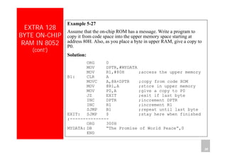 Department of Computer Science and Information Engineering
National Cheng Kung University, TAIWAN 38
HANEL
EXTRA 128
BYTE ON-CHIP
RAM IN 8052
(cont’)
Example 5-27
Assume that the on-chip ROM has a message. Write a program to
copy it from code space into the upper memory space starting at
address 80H. Also, as you place a byte in upper RAM, give a copy to
P0.
Solution:
ORG 0
MOV DPTR,#MYDATA
MOV R1,#80H ;access the upper memory
B1: CLR A
MOVC A,@A+DPTR ;copy from code ROM
MOV @R1,A ;store in upper memory
MOV P0,A ;give a copy to P0
JZ EXIT ;exit if last byte
INC DPTR ;increment DPTR
INC R1 ;increment R1
SJMP B1 ;repeat until last byte
EXIT: SJMP $ ;stay here when finished
;---------------
ORG 300H
MYDATA: DB “The Promise of World Peace”,0
END
 