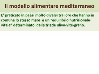 Il modello alimentare mediterraneo
E’ praticato in paesi molto diversi tra loro che hanno in
comune lo stesso mare e un “equilibrio nutrizionale
vitale” determinato dalla triade ulivo-vite-grano.
 