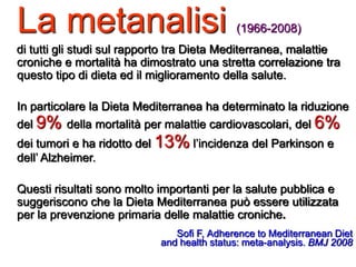 La metanalisi (1966-2008)
di tutti gli studi sul rapporto tra Dieta Mediterranea, malattie
croniche e mortalità ha dimostrato una stretta correlazione tra
questo tipo di dieta ed il miglioramento della salute.
In particolare la Dieta Mediterranea ha determinato la riduzione
del 9% della mortalità per malattie cardiovascolari, del 6%
dei tumori e ha ridotto del 13% l’incidenza del Parkinson e
dell’ Alzheimer.
Questi risultati sono molto importanti per la salute pubblica e
suggeriscono che la Dieta Mediterranea può essere utilizzata
per la prevenzione primaria delle malattie croniche.
Sofi F, Adherence to Mediterranean Diet
and health status: meta-analysis. BMJ 2008
 