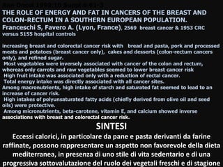 Ann Oncol 1999;10 Suppl 6:61-3
THE ROLE OF ENERGY AND FAT IN CANCERS OF THE BREAST AND
COLON-RECTUM IN A SOUTHERN EUROPEAN POPULATION.
Franceschi S, Favero A. (Lyon, France), 2569 breast cancer & 1953 CRC
versus 5155 hospital controls
increasing breast and colorectal cancer risk with bread and pasta, pork and processed
meats and potatoes (breast cancer only), cakes and desserts (colon-rectum cancers
only), and refined sugar.
Most vegetables were inversely associated with cancer of the colon and rectum,
whereas only carrots and raw vegetables seemed to lower breast cancer risk
High fruit intake was associated only with a reduction of rectal cancer.
Total energy intake was directly associated with all cancer sites.
Among macronutrients, high intake of starch and saturated fat seemed to lead to an
increase of cancer risk.
High intakes of polyunsaturated fatty acids (chiefly derived from olive oil and seed
oils) were protective.
Among micronutrients, beta-carotene, vitamin E, and calcium showed inverse
associations with breast and colorectal cancer risk.
SINTESI
Eccessi calorici, in particolare da pane e pasta derivanti da farine
raffinate, possono rappresentare un aspetto non favorevole della dieta
mediterranea, in presenza di uno stile di vita sedentario e di una
progressiva sottovalutazione del ruolo dei vegetali freschi e di stagione
 