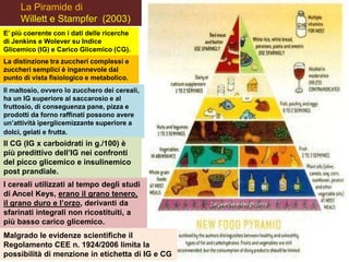 La Piramide di
Willett e Stampfer (2003)
E’ più coerente con i dati delle ricerche
di Jenkins e Wolever su Indice
Glicemico (IG) e Carico Glicemico (CG).
La distinzione tra zuccheri complessi e
zuccheri semplici è ingannevole dal
punto di vista fisiologico e metabolico.
Il maltosio, ovvero lo zucchero dei cereali,
ha un IG superiore al saccarosio e al
fruttosio, di conseguenza pane, pizza e
prodotti da forno raffinati possono avere
un’attività iperglicemizzante superiore a
dolci, gelati e frutta.
I cereali utilizzati al tempo degli studi
di Ancel Keys, erano il grano tenero,
il grano duro e l’orzo, derivanti da
sfarinati integrali non ricostituiti, a
più basso carico glicemico.
Il CG (IG x carboidrati in g./100) è
più predittivo dell’IG nei confronti
del picco glicemico e insulinemico
post prandiale.
Malgrado le evidenze scientifiche il
Regolamento CEE n. 1924/2006 limita la
possibilità di menzione in etichetta di IG e CG
 