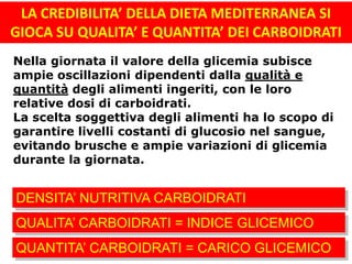 LA CREDIBILITA’ DELLA DIETA MEDITERRANEA SI
GIOCA SU QUALITA’ E QUANTITA’ DEI CARBOIDRATI
Nella giornata il valore della glicemia subisce
ampie oscillazioni dipendenti dalla qualità e
quantità degli alimenti ingeriti, con le loro
relative dosi di carboidrati.
La scelta soggettiva degli alimenti ha lo scopo di
garantire livelli costanti di glucosio nel sangue,
evitando brusche e ampie variazioni di glicemia
durante la giornata.
QUALITA’ CARBOIDRATI = INDICE GLICEMICO
QUANTITA’ CARBOIDRATI = CARICO GLICEMICO
DENSITA’ NUTRITIVA CARBOIDRATI
 