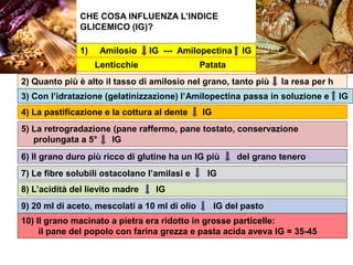 CHE COSA INFLUENZA L’INDICE
GLICEMICO (IG)?
1) Amilosio IG --- Amilopectina IG
Lenticchie Patata
2) Quanto più è alto il tasso di amilosio nel grano, tanto più la resa per h
ettaro è bassa3) Con l’idratazione (gelatinizzazione) l’Amilopectina passa in soluzione e IG
4) La pastificazione e la cottura al dente IG
5) La retrogradazione (pane raffermo, pane tostato, conservazione
prolungata a 5° IG
6) Il grano duro più ricco di glutine ha un IG più del grano tenero
8) L’acidità del lievito madre IG
7) Le fibre solubili ostacolano l’amilasi e IG
9) 20 ml di aceto, mescolati a 10 ml di olio IG del pasto
10) Il grano macinato a pietra era ridotto in grosse particelle:
il pane del popolo con farina grezza e pasta acida aveva IG = 35-45
 