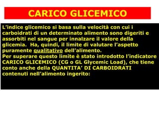 CARICO GLICEMICO
L’indice glicemico si basa sulla velocità con cui i
carboidrati di un determinato alimento sono digeriti e
assorbiti nel sangue per innalzare il valore della
glicemia. Ha, quindi, il limite di valutare l’aspetto
puramente qualitativo dell’alimento.
Per superare questo limite è stato introdotto l’indicatore
CARICO GLICEMICO (CG o GL Glycemic Load), che tiene
conto anche della QUANTITA’ DI CARBOIDRATI
contenuti nell’alimento ingerito:
 