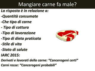 Mangiare carne fa male?
La risposta è in relazione a:
-Quantità consumate
-Che tipo di carne
- Tipo di cottura
-Tipo di lavorazione
-Tipo di dieta praticata
-Stile di vita
-Stato di salute
IARC 2015:
Derivati e lavorati della carne: “Cancerogeni certi”
Carni rosse: “Cancerogeni probabili”
 