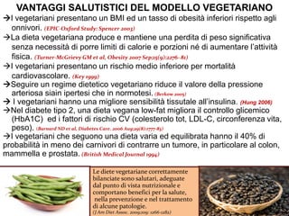 VANTAGGI SALUTISTICI DEL MODELLO VEGETARIANO
I vegetariani presentano un BMI ed un tasso di obesità inferiori rispetto agli
onnivori. (EPIC-Oxford Study: Spencer 2003)
La dieta vegetariana produce e mantiene una perdita di peso significativa
senza necessità di porre limiti di calorie e porzioni né di aumentare l’attività
fisica. (Turner-McGrievy GM et al, Obesity 2007 Sep;15(9):2276- 81)
I vegetariani presentano un rischio medio inferiore per mortalità
cardiovascolare. (Key 1999)
Seguire un regime dietetico vegetariano riduce il valore della pressione
arteriosa siain ipertesi che in normotesi. (Berkow 2005)
 I vegetariani hanno una migliore sensibilità tissutale all’insulina. (Hung 2006)
Nel diabete tipo 2, una dieta vegana low-fat migliora il controllo glicemico
(HbA1C) ed i fattori di rischio CV (colesterolo tot, LDL-C, circonferenza vita,
peso). (Barnard ND et al, Diabetes Care. 2006 Aug;29(8):1777-83)
I vegetariani che seguono una dieta varia ed equilibrata hanno il 40% di
probabilità in meno dei carnivori di contrarre un tumore, in particolare al colon,
mammella e prostata. (British Medical Journal 1994)
Le diete vegetariane correttamente
bilanciate sono salutari, adeguate
dal punto di vista nutrizionale e
comportano benefici per la salute,
nella prevenzione e nel trattamento
di alcune patologie.
(J Am Diet Assoc. 2009;109: 1266-1282)
 