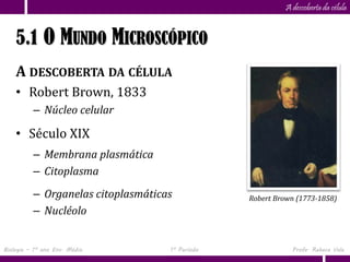 Capítulo
                      5                                    A descoberta da célula


    5.1 O MUNDO MICROSCÓPICO
    A DESCOBERTA DA CÉLULA
    • Robert Brown, 1833
          – Núcleo celular

    • Século XIX
          – Membrana plasmática
          – Citoplasma
          – Organelas citoplasmáticas            Robert Brown (1773-1858)
          – Nucléolo


Biologia – 1º ano Ens. Médio        1º Período               Profa. Rebeca Vale
 