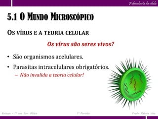 Capítulo
                      5                                    A descoberta da célula


    5.1 O MUNDO MICROSCÓPICO
    OS VÍRUS E A TEORIA CELULAR
                               Os vírus são seres vivos?

    • São organismos acelulares.
    • Parasitas intracelulares obrigatórios.
          – Não invalida a teoria celular!




Biologia – 1º ano Ens. Médio              1º Período         Profa. Rebeca Vale
 