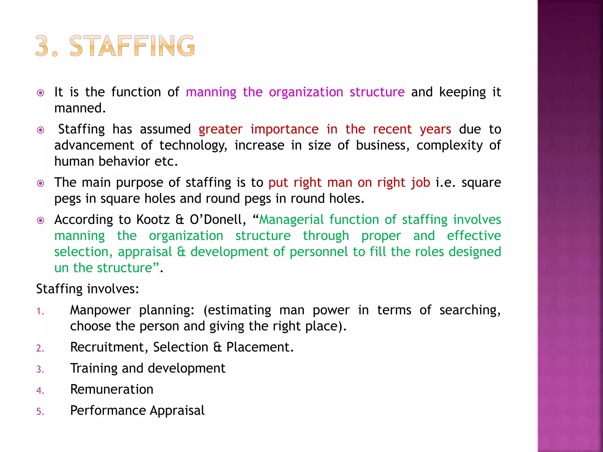  It is the function of manning the organization structure and keeping it
manned.
 Staffing has assumed greater importance in the recent years due to
advancement of technology, increase in size of business, complexity of
human behavior etc.
 The main purpose of staffing is to put right man on right job i.e. square
pegs in square holes and round pegs in round holes.
 According to Kootz & O’Donell, “Managerial function of staffing involves
manning the organization structure through proper and effective
selection, appraisal & development of personnel to fill the roles designed
un the structure”.
Staffing involves:
1. Manpower planning: (estimating man power in terms of searching,
choose the person and giving the right place).
2. Recruitment, Selection & Placement.
3. Training and development
4. Remuneration
5. Performance Appraisal
 
