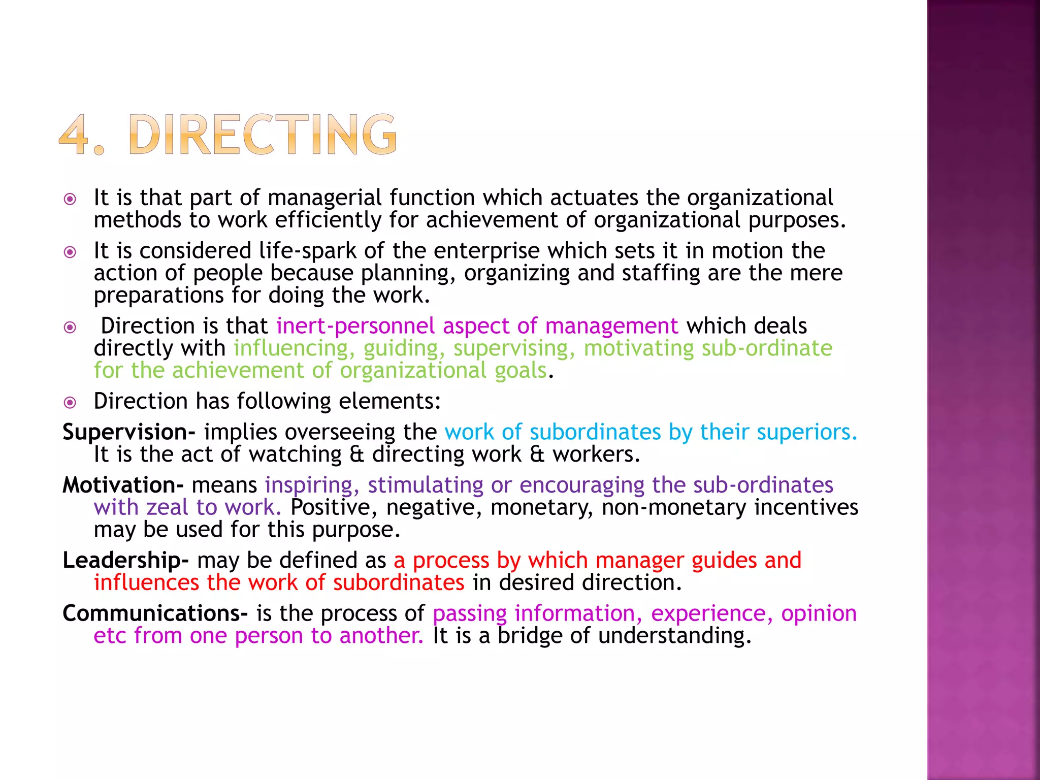  It is that part of managerial function which actuates the
organizational methods to work efficiently for achievement of
organizational purposes.
 It is considered life-spark of the enterprise which sets it in motion
the action of people because planning, organizing and staffing are
the mere preparations for doing the work.
 Direction is that inert-personnel aspect of management which deals
directly with influencing, guiding, supervising, motivating sub-
ordinate for the achievement of organizational goals.
 Direction has following elements:
Supervision- implies overseeing the work of subordinates by their
superiors. It is the act of watching & directing work & workers.
Motivation- means inspiring, stimulating or encouraging the sub-
ordinates with zeal to work. Positive, negative, monetary, non-
monetary incentives may be used for this purpose.
Leadership- may be defined as a process by which manager guides and
influences the work of subordinates in desired direction.
Communications- is the process of passing information, experience,
opinion etc from one person to another. It is a bridge of
understanding.
 